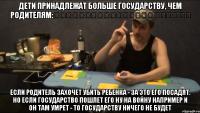 ДЕТИ ПРИНАДЛЕЖАТ БОЛЬШЕ ГОСУДАРСТВУ, ЧЕМ РОДИТЕЛЯМ:                       ЕСЛИ РОДИТЕЛЬ ЗАХОЧЕТ УБИТЬ РЕБЕНКА - ЗА ЭТО ЕГО ПОСАДЯТ. НО ЕСЛИ ГОСУДАРСТВО ПОШЛЕТ ЕГО НУ НА ВОЙНУ НАПРИМЕР И ОН ТАМ УМРЕТ - ТО ГОСУДАРСТВУ НИЧЕГО НЕ БУДЕТ