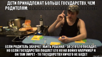 ДЕТИ ПРИНАДЛЕЖАТ БОЛЬШЕ ГОСУДАРСТВУ, ЧЕМ РОДИТЕЛЯМ:                      ЕСЛИ РОДИТЕЛЬ ЗАХОЧЕТ УБИТЬ РЕБЕНКА - ЗА ЭТО ЕГО ПОСАДЯТ. НО ЕСЛИ ГОСУДАРСТВО ПОШЛЕТ ЕГО НУ НА ВОЙНУ НАПРИМЕР И ОН ТАМ УМРЕТ - ТО ГОСУДАРСТВУ НИЧЕГО НЕ БУДЕТ