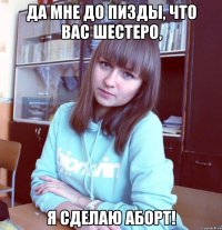да мне до пизды, что вас шестеро, я сделаю аборт!