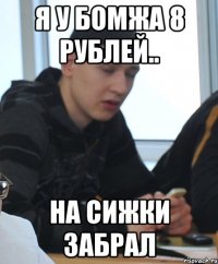 Я у бомжа 8 рублей.. На сижки забрал