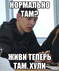 Нормально там? Живи теперь там, хули