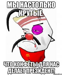Мы настолько крутые, что конфеты для нас делает президент!