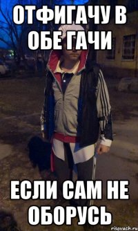 отфигачу в обе гачи если сам не оборусь