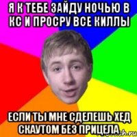 Я к тебе зайду ночью в кс и просру все киллы если ты мне сделешь хед скаутом без прицела