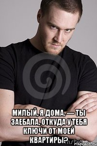  Милый, я дома. — Ты заебала, откуда у тебя ключи от моей квартиры?