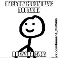 я тебя утюгом шас поглажу поебалу сука