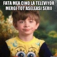 fata mea cind la televiyor mergi tot aseleasi serii 