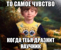 То самое чувство Когда тебя дразнит научник