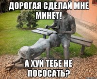 Дорогая сделай мне минет! А хуй тебе не пососать?