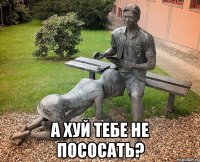  А хуй тебе не пососать?