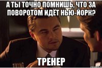 а ты точно помнишь, что за поворотом идёт нью-йорк? тренер