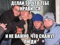 Делай то, что тебе нравится и не важно, что скажут люди