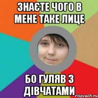 знаєте чого в мене таке лице бо гуляв з дівчатами