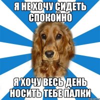 я не хочу сидеть спокойно я хочу весь день носить тебе палки