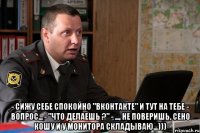  - Сижу себе спокойно "Вконтакте" и тут на тебе - вопрос... - "Что делаешь ?" - ..., не поверишь, сено кошу и у монитора складываю...)))