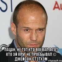  Пацан, не тот кто воевал,а тот кто 3й круг не проёбывал © Джейсон Стэтхэм