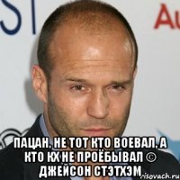  Пацан, не тот кто воевал, а кто кх не проёбывал © Джейсон Стэтхэм