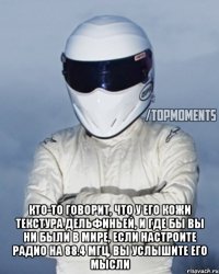  Кто-то говорит, что у его кожи текстура дельфиньей, и где бы вы ни были в мире, если настроите радио на 88.4 МГц, вы услышите его мысли