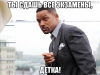 Ты сдашь все экзамены, ДЕТКА!