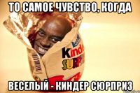 То самое чувство, когда Веселый - киндер сюрприз