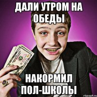 дали утром на обеды накормил пол-школы