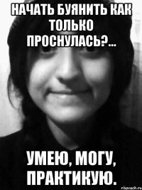 начать буянить как только проснулась?... умею, могу, практикую.