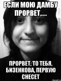 если мою дамбу прорвет,.... прорвет, то тебя, Бизенкова, первую снесет