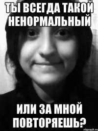 ты всегда такой ненормальный или за мной повторяешь?