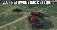 Да я бы лучше вас съездил.. 