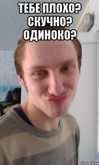 тебе плохо? скучно? одиноко? 
