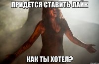 Придется ставить лайк Как ты хотел?