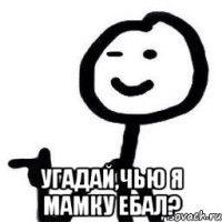  Угадай,чью я мамку ебал?