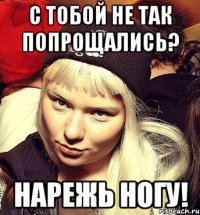 С тобой не так попрощались? Нарежь ногу!