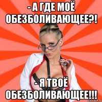 - а где моё обезболивающее?! - я твоё обезболивающее!!!