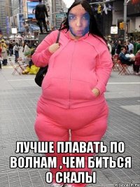  Лучше плавать по волнам ,чем биться о скалы