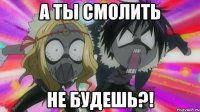 а ты смолить не будешь?!