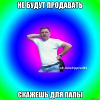Не будут продавать скажешь для папы