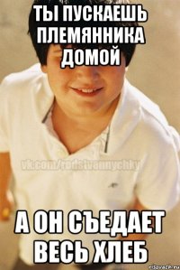 ты пускаешь племянника домой а он съедает весь хлеб