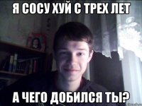 Я сосу хуй с трех лет А чего добился ты?