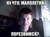 ну что, малолетки Порезвимся?