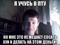 Я учусь в пту но мне это не мешает сосать хуи и делать на этом деньги!
