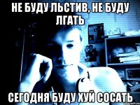 Не буду льстив, не буду лгать Сегодня буду хуй сосать