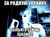за родную Украину выпью я сейчас бензину!