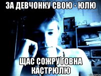 за девчонку свою - юлю щас сожру говна кастрюлю