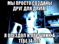 Мы просто созданы друг для друга! я опездол и пту-шник, а тебе 14 лет