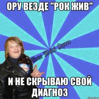 ору везде "рок жив" и не скрываю свой диагноз