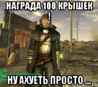 Награда 100 крышек ! ну ахуеть просто ...