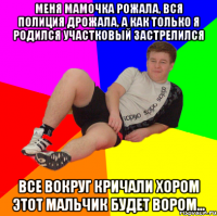 Меня мамочка рожала, вся полиция дрожала, а как только я родился участковый застрелился все вокруг кричали хором этот мальчик будет вором...