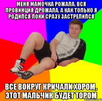меня мамочка рожала, вся провинция дрожала, а как только я родился локи сразу застрелился все вокруг кричали хором, этот мальчик будет тором