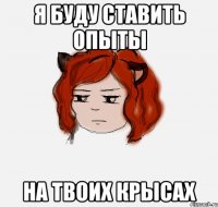 Я буду ставить опыты На твоих крысах